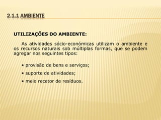 2.1.1 AMBIENTE
UTILIZAÇÕES DO AMBIENTE:
As atividades sócio-económicas utilizam o ambiente e
os recursos naturais sob múltiplas formas, que se podem
agregar nos seguintes tipos:
• provisão de bens e serviços;
• suporte de atividades;
• meio recetor de resíduos.

 