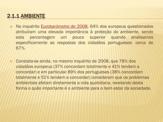 2.1.1 AMBIENTE


No inquérito Eurobarómetro de 2008, 64% dos europeus questionados
atribuíram uma elevada importância à proteção do ambiente, sendo
esta percentagem um pouco superior quando analisamos
especificamente as respostas dos cidadãos portugueses: cerca de
67%.



Constata-se ainda, no mesmo inquérito de 2008, que 78% dos
cidadãos europeus (37% concordam totalmente e 41% tendem a
concordar) e em particular 89% dos portugueses (38% concordam
totalmente e 51% tendem a concordar) consideram que os problemas
ambientais afetam diretamente a vida quotidiana, revelando desta
forma o quão importante é o ambiente para o bem estar da sociedade.

 