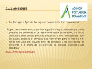 2.1.1 AMBIENTE



Em Portugal a Agência Portuguesa do Ambiente tem como missão:

“Propor, desenvolver e acompanhar a gestão integrada e participada das
políticas de ambiente e de desenvolvimento sustentável, de forma
articulada com outras políticas sectoriais e em colaboração com
entidades públicas e privadas que concorram para o mesmo fim,
tendo em vista um elevado nível de proteção e de valorização do
ambiente e a prestação de serviços de elevada qualidade aos
cidadãos.”
http://www.apambiente.pt/

 