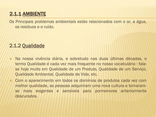 2.1.1 AMBIENTE
Os Principais problemas ambientais estão relacionados com o ar, a água,
os resíduos e o ruído.

2.1.2 Qualidade




Na nossa vivência diária, e sobretudo nas duas últimas décadas, o
termo Qualidade é cada vez mais frequente no nosso vocabulário : falase hoje muito em Qualidade de um Produto, Qualidade de um Serviço,
Qualidade Ambiental, Qualidade de Vida, etc.
Com o aparecimento em todos os domínios de produtos cada vez com
melhor qualidade, as pessoas adquiriram uma nova cultura e tornaramse mais exigentes e sensíveis para pormenores anteriormente
descurados.

 