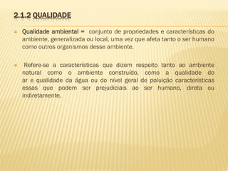 2.1.2 QUALIDADE


Qualidade ambiental = conjunto de propriedades e características do
ambiente, generalizada ou local, uma vez que afeta tanto o ser humano
como outros organismos desse ambiente.



Refere-se a características que dizem respeito tanto ao ambiente
natural como o ambiente construído, como a qualidade do
ar e qualidade da água ou do nível geral de poluição características
essas que podem ser prejudiciais ao ser humano, direta ou
indiretamente.

 