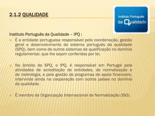 2.1.2 QUALIDADE

Instituto Português da Qualidade – IPQ :
 É a entidade portuguesa responsável pela coordenação, gestão
geral e desenvolvimento do sistema português da qualidade
(SPQ), bem como de outros sistemas de qualificação no domínio
regulamentar, que lhe sejam conferidos por lei.


No âmbito do SPQ, o IPQ, é responsável em Portugal pela
atividades de acreditação de entidades, de normalização e
de metrologia, e pela gestão de programas de apoio financeiro,
intervindo ainda na cooperação com outros países no domínio
da qualidade.



É membro da Organização Internacional de Normalização (ISO).

 