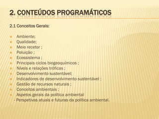 2. CONTEÚDOS PROGRAMÁTICOS
2.1 Conceitos Gerais:













Ambiente;
Qualidade;
Meio recetor ;
Poluição ;
Ecossistema ;
Principais ciclos biogeoquímicos ;
Níveis e relações tróficas ;
Desenvolvimento sustentável;
Indicadores de desenvolvimento sustentável ;
Gestão de recursos naturais ;
Conceitos ambientais ;
Aspetos gerais da política ambiental
- Perspetivas atuais e futuras da política ambiental.

 