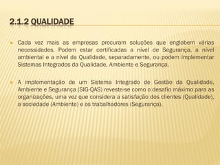 2.1.2 QUALIDADE


Cada vez mais as empresas procuram soluções que englobem várias
necessidades. Podem estar certificadas a nível de Segurança, a nível
ambiental e a nível da Qualidade, separadamente, ou podem implementar
Sistemas Integrados da Qualidade, Ambiente e Segurança.



A implementação de um Sistema Integrado de Gestão da Qualidade,
Ambiente e Segurança (SIG-QAS) reveste-se como o desafio máximo para as
organizações, uma vez que considera a satisfação dos clientes (Qualidade),
a sociedade (Ambiente) e os trabalhadores (Segurança).

 