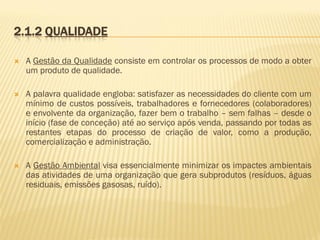 2.1.2 QUALIDADE


A Gestão da Qualidade consiste em controlar os processos de modo a obter
um produto de qualidade.



A palavra qualidade engloba: satisfazer as necessidades do cliente com um
mínimo de custos possíveis, trabalhadores e fornecedores (colaboradores)
e envolvente da organização, fazer bem o trabalho – sem falhas – desde o
início (fase de conceção) até ao serviço após venda, passando por todas as
restantes etapas do processo de criação de valor, como a produção,
comercialização e administração.



A Gestão Ambiental visa essencialmente minimizar os impactes ambientais
das atividades de uma organização que gera subprodutos (resíduos, águas
residuais, emissões gasosas, ruído).

 