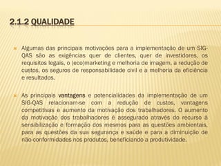 2.1.2 QUALIDADE


Algumas das principais motivações para a implementação de um SIGQAS são as exigências quer de clientes, quer de investidores, os
requisitos legais, o (eco)marketing e melhoria de imagem, a redução de
custos, os seguros de responsabilidade civil e a melhoria da eficiência
e resultados.



As principais vantagens e potencialidades da implementação de um
SIG-QAS relacionam-se com a redução de custos, vantagens
competitivas e aumento da motivação dos trabalhadores. O aumento
da motivação dos trabalhadores é assegurado através do recurso à
sensibilização e formação dos mesmos para as questões ambientais,
para as questões da sua segurança e saúde e para a diminuição de
não-conformidades nos produtos, beneficiando a produtividade.

 