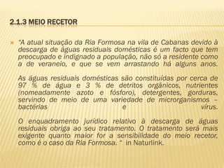 2.1.3 MEIO RECETOR


“A atual situação da Ria Formosa na vila de Cabanas devido à
descarga de águas residuais domésticas é um facto que tem
preocupado e indignado a população, não só a residente como
a de veraneio, e que se vem arrastando há alguns anos.

As águas residuais domésticas são constituídas por cerca de
97 % de água e 3 % de detritos orgânicos, nutrientes
(nomeadamente azoto e fósforo), detergentes, gorduras,
servindo de meio de uma variedade de microrganismos –
bactérias
e
vírus.
O enquadramento jurídico relativo à descarga de águas
residuais obriga ao seu tratamento. O tratamento será mais
exigente quanto maior for a sensibilidade do meio recetor,
como é o caso da Ria Formosa. “ in Naturlink.

 