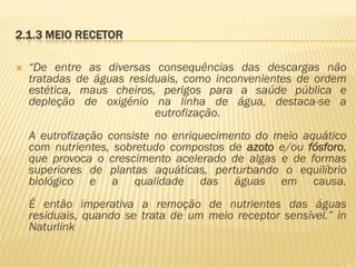 2.1.3 MEIO RECETOR


“De entre as diversas consequências das descargas não
tratadas de águas residuais, como inconvenientes de ordem
estética, maus cheiros, perigos para a saúde pública e
depleção de oxigénio na linha de água, destaca-se a
eutrofização.
A eutrofização consiste no enriquecimento do meio aquático
com nutrientes, sobretudo compostos de azoto e/ou fósforo,
que provoca o crescimento acelerado de algas e de formas
superiores de plantas aquáticas, perturbando o equilíbrio
biológico e a qualidade das águas em causa.
É então imperativa a remoção de nutrientes das águas
residuais, quando se trata de um meio receptor sensível.” in
Naturlink

 