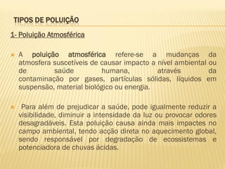 TIPOS DE POLUIÇÃO
1- Poluição Atmosférica


A poluição atmosférica refere-se a mudanças da
atmosfera suscetíveis de causar impacto a nível ambiental ou
de
saúde
humana,
através
da
contaminação por gases, partículas sólidas, líquidos em
suspensão, material biológico ou energia.



Para além de prejudicar a saúde, pode igualmente reduzir a
visibilidade, diminuir a intensidade da luz ou provocar odores
desagradáveis. Esta poluição causa ainda mais impactes no
campo ambiental, tendo acção direta no aquecimento global,
sendo responsável por degradação de ecossistemas e
potenciadora de chuvas ácidas.

 