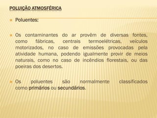 POLUIÇÃO ATMOSFÉRICA


Poluentes:



Os contaminantes do ar provêm de diversas fontes,
como
fábricas,
centrais
termoelétricas,
veículos
motorizados, no caso de emissões provocadas pela
atividade humana, podendo igualmente provir de meios
naturais, como no caso de incêndios florestais, ou das
poeiras dos desertos.



Os
poluentes
são
normalmente
como primários ou secundários.

classificados

 