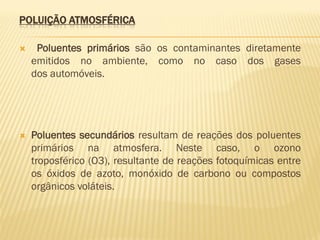 POLUIÇÃO ATMOSFÉRICA


Poluentes primários são os contaminantes diretamente
emitidos no ambiente, como no caso dos gases
dos automóveis.



Poluentes secundários resultam de reações dos poluentes
primários na atmosfera. Neste caso, o ozono
troposférico (O3), resultante de reações fotoquímicas entre
os óxidos de azoto, monóxido de carbono ou compostos
orgânicos voláteis.

 