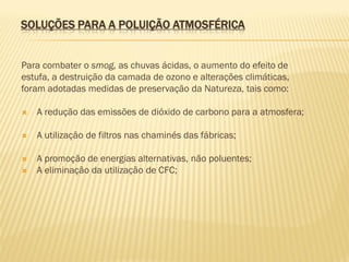 SOLUÇÕES PARA A POLUIÇÃO ATMOSFÉRICA
Para combater o smog, as chuvas ácidas, o aumento do efeito de
estufa, a destruição da camada de ozono e alterações climáticas,
foram adotadas medidas de preservação da Natureza, tais como:


A redução das emissões de dióxido de carbono para a atmosfera;



A utilização de filtros nas chaminés das fábricas;



A promoção de energias alternativas, não poluentes;
A eliminação da utilização de CFC;



 