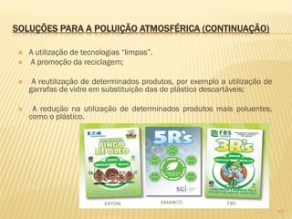SOLUÇÕES PARA A POLUIÇÃO ATMOSFÉRICA (CONTINUAÇÃO)



A utilização de tecnologias “limpas”.
A promoção da reciclagem;



A reutilização de determinados produtos, por exemplo a utilização de
garrafas de vidro em substituição das de plástico descartáveis;



A redução na utilização de determinados produtos mais poluentes,
como o plástico.

43

 