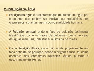 2 - POLUIÇÃO DA ÁGUA


Poluição da água é a contaminação de corpos de água por
elementos que podem ser nocivos ou prejudiciais aos
organismos e plantas, assim como a atividade humana.



A Poluição pontual, onde o foco de poluição facilmente
identificável como emissora de poluentes, como no caso
de águas residuais, industriais, mistos ou de minas.



Como Poluição difusa, onde não existe propriamente um
foco definido de poluição, sendo a origem difusa, tal como
acontece nas drenagens agrícolas, águas pluviais e
escorrimento de lixeiras.

 