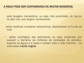 A ÁGUA PODE SER CONTAMINADA DE MUITAS MANEIRAS:
pela lavagem clandestina, ou seja, não autorizada, de barcos
no alto mar, que largam combustível;

-

- pelos resíduos nucleares radioactivos, depositados no fundo do
mar;
-

pelos naufrágios dos petroleiros, ou seja, acidentes que
causam o derrame de milhares de toneladas de petróleo,
sujando as águas e a costa e matam toda a vida marinha – as
chamadas marés negras.

 