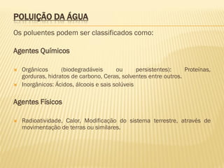 POLUIÇÃO DA ÁGUA
Os poluentes podem ser classificados como:
Agentes Químicos



Orgânicos
(biodegradáveis
ou
persistentes):
Proteínas,
gorduras, hidratos de carbono, Ceras, solventes entre outros.
Inorgânicos: Ácidos, álcoois e sais solúveis

Agentes Físicos


Radioatividade, Calor, Modificação do sistema terrestre, através de
movimentação de terras ou similares.

 