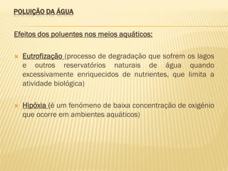 POLUIÇÃO DA ÁGUA

Efeitos dos poluentes nos meios aquáticos:


Eutrofização (processo de degradação que sofrem os lagos
e outros reservatórios naturais de água quando
excessivamente enriquecidos de nutrientes, que limita a
atividade biológica)



Hipóxia (é um fenómeno de baixa concentração de oxigénio
que ocorre em ambientes aquáticos)

 