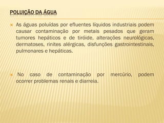 POLUIÇÃO DA ÁGUA


As águas poluídas por efluentes líquidos industriais podem
causar contaminação por metais pesados que geram
tumores hepáticos e de tiróide, alterações neurológicas,
dermatoses, rinites alérgicas, disfunções gastrointestinais,
pulmonares e hepáticas.



No caso de contaminação por
ocorrer problemas renais e diarreia.

mercúrio,

podem

 