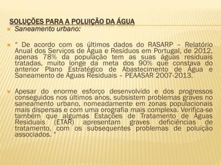 SOLUÇÕES PARA A POLUIÇÃO DA ÁGUA
 Saneamento urbano:


“ De acordo com os últimos dados do RASARP – Relatório
Anual dos Serviços de Água e Resíduos em Portugal, de 2012,
apenas 78% da população tem as suas águas residuais
tratadas, muito longe da meta dos 90% que constava do
anterior Plano Estratégico de Abastecimento de Água e
Saneamento de Águas Residuais – PEAASAR 2007-2013.



Apesar do enorme esforço desenvolvido e dos progressos
conseguidos nos últimos anos, subsistem problemas graves no
saneamento urbano, nomeadamente em zonas populacionais
mais dispersas e com uma orografia mais complexa. Verifica-se
também que algumas Estações de Tratamento de Águas
Residuais (ETAR) apresentam graves deficiências de
tratamento, com os subsequentes problemas de poluição
associados. “

 
