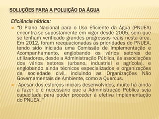 SOLUÇÕES PARA A POLUIÇÃO DA ÁGUA
Eficiência hídrica:
 “O Plano Nacional para o Uso Eficiente da Água (PNUEA)
encontra-se supostamente em vigor desde 2005, sem que
se tenham verificado grandes progressos reais nesta área.
Em 2012, foram reequacionadas as prioridades do PNUEA,
tendo sido iniciada uma Comissão de Implementação e
Acompanhamento, englobando os vários setores de
utilizadores, desde a Administração Pública, às associações
dos vários setores (urbano, industrial e agrícola), e
englobando ainda técnicos especializados e organizações
da sociedade civil, incluindo as Organizações Não
Governamentais de Ambiente, como a Quercus.
 Apesar dos esforços iniciais desenvolvidos, muito há ainda
a fazer e é necessário que a Administração Pública seja
capacitada para poder proceder à efetiva implementação
do PNUEA. “

 