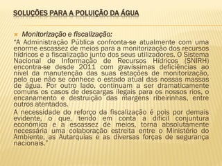 SOLUÇÕES PARA A POLUIÇÃO DA ÁGUA
Monitorização e fiscalização:
“A Administração Pública confronta-se atualmente com uma
enorme escassez de meios para a monitorização dos recursos
hídricos e a fiscalização junto dos seus utilizadores. O Sistema
Nacional de Informação de Recursos Hídricos (SNIRH)
encontra-se desde 2011 com gravíssimas deficiências ao
nível da manutenção das suas estações de monitorização,
pelo que não se conhece o estado atual das nossas massas
de água. Por outro lado, continuam a ser dramaticamente
comuns os casos de descargas ilegais para os nossos rios, o
encanamento e destruição das margens ribeirinhas, entre
outros atentados.
A necessidade do reforço da fiscalização é pois por demais
evidente, o que, tendo em conta a difícil conjuntura
económica e a escassez de meios, torna absolutamente
necessária uma colaboração estreita entre o Ministério do
Ambiente, as Autarquias e as diversas forças de segurança
nacionais.”


 