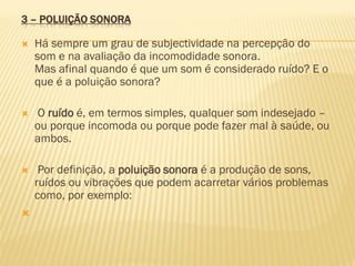 3 – POLUIÇÃO SONORA


Há sempre um grau de subjectividade na percepção do
som e na avaliação da incomodidade sonora.
Mas afinal quando é que um som é considerado ruído? E o
que é a poluição sonora?



O ruído é, em termos simples, qualquer som indesejado –
ou porque incomoda ou porque pode fazer mal à saúde, ou
ambos.



Por definição, a poluição sonora é a produção de sons,
ruídos ou vibrações que podem acarretar vários problemas
como, por exemplo:



 