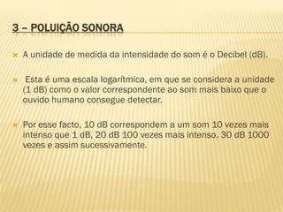 3 – POLUIÇÃO SONORA


A unidade de medida da intensidade do som é o Decibel (dB).



Esta é uma escala logarítmica, em que se considera a unidade
(1 dB) como o valor correspondente ao som mais baixo que o
ouvido humano consegue detectar.



Por esse facto, 10 dB correspondem a um som 10 vezes mais
intenso que 1 dB, 20 dB 100 vezes mais intenso, 30 dB 1000
vezes e assim sucessivamente.

 