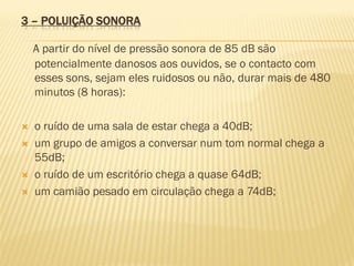 3 – POLUIÇÃO SONORA
A partir do nível de pressão sonora de 85 dB são
potencialmente danosos aos ouvidos, se o contacto com
esses sons, sejam eles ruidosos ou não, durar mais de 480
minutos (8 horas):






o ruído de uma sala de estar chega a 40dB;
um grupo de amigos a conversar num tom normal chega a
55dB;
o ruído de um escritório chega a quase 64dB;
um camião pesado em circulação chega a 74dB;

 