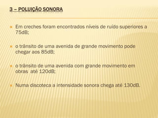 3 – POLUIÇÃO SONORA



Em creches foram encontrados níveis de ruído superiores a
75dB;



o trânsito de uma avenida de grande movimento pode
chegar aos 85dB;



o trânsito de uma avenida com grande movimento em
obras até 120dB;



Numa discoteca a intensidade sonora chega até 130dB.

 