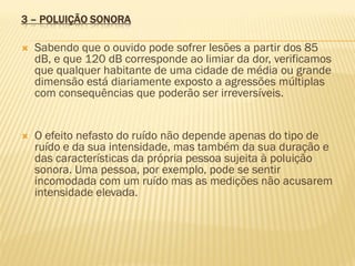 3 – POLUIÇÃO SONORA


Sabendo que o ouvido pode sofrer lesões a partir dos 85
dB, e que 120 dB corresponde ao limiar da dor, verificamos
que qualquer habitante de uma cidade de média ou grande
dimensão está diariamente exposto a agressões múltiplas
com consequências que poderão ser irreversíveis.



O efeito nefasto do ruído não depende apenas do tipo de
ruído e da sua intensidade, mas também da sua duração e
das características da própria pessoa sujeita à poluição
sonora. Uma pessoa, por exemplo, pode se sentir
incomodada com um ruído mas as medições não acusarem
intensidade elevada.

 