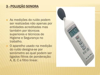 3 - POLUIÇÃO SONORA





As medições do ruído podem
ser realizadas não apenas por
entidades acreditadas mas
também por técnicos
superiores e técnicos de
Higiene e Segurança no
trabalho.
O aparelho usado na medição
do ruído designa-se por
sonómetro ao qual podem ser
ligados filtros de ponderação:
A, B, C e filtro linear.

 