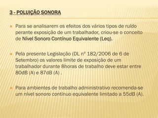 3 - POLUIÇÃO SONORA


Para se analisarem os efeitos dos vários tipos de ruído
perante exposição de um trabalhador, criou-se o conceito
de Nível Sonoro Contínuo Equivalente (Leq).



Pela presente Legislação (DL nº 182/2006 de 6 de
Setembro) os valores limite de exposição de um
trabalhador durante 8horas de trabalho deve estar entre
80dB (A) e 87dB (A) .



Para ambientes de trabalho administrativo recomenda-se
um nível sonoro contínuo equivalente limitado a 55dB (A).

 