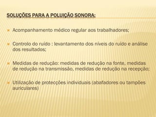 SOLUÇÕES PARA A POLUIÇÃO SONORA:


Acompanhamento médico regular aos trabalhadores;



Controlo do ruído : levantamento dos níveis do ruído e análise
dos resultados;



Medidas de redução: medidas de redução na fonte, medidas
de redução na transmissão, medidas de redução na recepção;



Utilização de protecções individuais (abafadores ou tampões
auriculares)

 