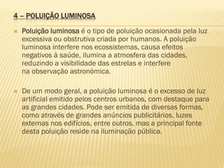 4 – POLUIÇÃO LUMINOSA


Poluição luminosa é o tipo de poluição ocasionada pela luz
excessiva ou obstrutiva criada por humanos. A poluição
luminosa interfere nos ecossistemas, causa efeitos
negativos à saúde, ilumina a atmosfera das cidades,
reduzindo a visibilidade das estrelas e interfere
na observação astronómica.



De um modo geral, a poluição luminosa é o excesso de luz
artificial emitido pelos centros urbanos, com destaque para
as grandes cidades. Pode ser emitida de diversas formas,
como através de grandes anúncios publicitários, luzes
externas nos edifícios, entre outros, mas a principal fonte
desta poluição reside na iluminação pública.

 