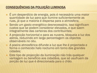 CONSEQUÊNCIAS DA POLUIÇÃO LUMINOSA










É um desperdício de energia, pois é necessária uma maior
quantidade de luz para que ilumine suficientemente as
ruas, já que a maioria é dispersa para a atmosfera;
Sendo um gasto energético desnecessário, isso significam
custos que se podem considerar elevados, e que saem
integralmente das carteiras dos contribuintes;
A projecção horizontal e para as nuvens, bloqueia a luz dos
astros, reduzindo em larga percentagem os objectos
observáveis no céu.
A poeira atmosférica difunde a luz que lhe é projectada e
forma o conhecido halo nocturno em torno das grandes
cidades;
Este tipo de projecção da iluminação não trás qualquer
vantagem ou benefício aos cidadãos, que só usufruem da
porção de luz que é direccionada para o chão.

 