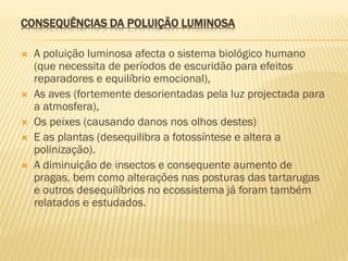CONSEQUÊNCIAS DA POLUIÇÃO LUMINOSA









A poluição luminosa afecta o sistema biológico humano
(que necessita de períodos de escuridão para efeitos
reparadores e equilíbrio emocional),
As aves (fortemente desorientadas pela luz projectada para
a atmosfera),
Os peixes (causando danos nos olhos destes)
E as plantas (desequilibra a fotossíntese e altera a
polinização).
A diminuição de insectos e consequente aumento de
pragas, bem como alterações nas posturas das tartarugas
e outros desequilíbrios no ecossistema já foram também
relatados e estudados.

 