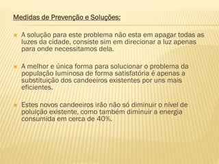Medidas de Prevenção e Soluções:


A solução para este problema não esta em apagar todas as
luzes da cidade, consiste sim em direcionar a luz apenas
para onde necessitamos dela.



A melhor e única forma para solucionar o problema da
população luminosa de forma satisfatória é apenas a
substituição dos candeeiros existentes por uns mais
eficientes.



Estes novos candeeiros irão não só diminuir o nível de
poluição existente, como também diminuir a energia
consumida em cerca de 40%.

 