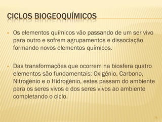 CICLOS BIOGEOQUÍMICOS


Os elementos químicos vão passando de um ser vivo
para outro e sofrem agrupamentos e dissociação
formando novos elementos químicos.



Das transformações que ocorrem na biosfera quatro
elementos são fundamentais: Oxigénio, Carbono,
Nitrogénio e o Hidrogénio, estes passam do ambiente
para os seres vivos e dos seres vivos ao ambiente
completando o ciclo.

75

 
