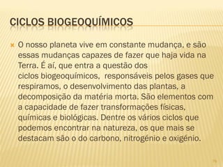 CICLOS BIOGEOQUÍMICOS


O nosso planeta vive em constante mudança, e são
essas mudanças capazes de fazer que haja vida na
Terra. É aí, que entra a questão dos
ciclos biogeoquímicos, responsáveis pelos gases que
respiramos, o desenvolvimento das plantas, a
decomposição da matéria morta. São elementos com
a capacidade de fazer transformações físicas,
químicas e biológicas. Dentre os vários ciclos que
podemos encontrar na natureza, os que mais se
destacam são o do carbono, nitrogénio e oxigénio.
76

 