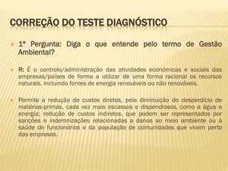 CORREÇÃO DO TESTE DIAGNÓSTICO


1ª Pergunta: Diga o que entende pelo termo de Gestão
Ambiental?



R: É o controlo/administração das atividades económicas e sociais das
empresas/países de forma a utilizar de uma forma racional os recursos
naturais, incluindo fontes de energia renováveis ou não renováveis.



Permite a redução de custos diretos, pela diminuição do desperdício de
matérias-primas, cada vez mais escassos e dispendiosos, como a água e
energia; redução de custos indiretos, que podem ser representados por
sanções e indemnizações relacionadas a danos ao meio ambiente ou à
saúde de funcionários e da população de comunidades que vivam perto
das empresas.

 