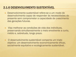 2.1.6 DESENVOLVIMENTO SUSTENTÁVEL


Desenvolvimento sustentável refere-se a um modo de
desenvolvimento capaz de responder às necessidades do
presente sem comprometer a capacidade de crescimento
das gerações futuras.



Visa melhorar as condições de vida dos indivíduos,
preservando simultaneamente o meio envolvente a curto,
médio e, sobretudo, longo prazo.



O desenvolvimento sustentável comporta um triplo
objetivo: um desenvolvimento economicamente eficaz,
socialmente equitativo e ecologicamente sustentável.

 