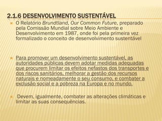 2.1.6 DESENVOLVIMENTO SUSTENTÁVEL


O Relatório Brundtland, Our Common Future, preparado
pela Comissão Mundial sobre Meio Ambiente e
Desenvolvimento em 1987, onde foi pela primeira vez
formalizado o conceito de desenvolvimento sustentável



Para promover um desenvolvimento sustentável, as
autoridades públicas devem adotar medidas adequadas
que procurem limitar os efeitos nefastos dos transportes e
dos riscos sanitários, melhorar a gestão dos recursos
naturais e nomeadamente o seu consumo, e combater a
exclusão social e a pobreza na Europa e no mundo.



Devem, igualmente, combater as alterações climáticas e
limitar as suas consequências.

 