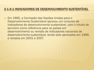 2.1.6.1 INDICADORES DE DESENVOLVIMENTO SUSTENTÁVEL


Em 1995, a Comissão das Nações Unidas para o
Desenvolvimento Sustentável aprovou um conjunto de
indicadores de desenvolvimento sustentável, com o intuito de
servirem como referência para os países em
desenvolvimento ou revisão de indicadores nacionais de
desenvolvimento sustentável, tendo sido aprovados em 1996,
e revistos em 2001 e 2007.

 