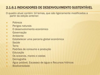 2.1.6.1 INDICADORES DE DESENVOLVIMENTO SUSTENTÁVEL
O quadro atual contém 14 temas, que são ligeiramente modificados a
partir da edição anterior:

















Pobreza
Perigos naturais
O desenvolvimento económico
Governação
Ambiente
Estabelecer uma parceria global económica
Saúde
Terra
Padrões de consumo e produção
Educação
Os oceanos, mares e costas
Demografia
Água potável, Escassez de água e Recursos hídricos
Biodiversidade

 