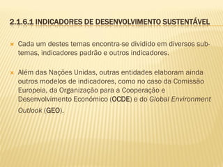 2.1.6.1 INDICADORES DE DESENVOLVIMENTO SUSTENTÁVEL


Cada um destes temas encontra-se dividido em diversos subtemas, indicadores padrão e outros indicadores.



Além das Nações Unidas, outras entidades elaboram ainda
outros modelos de indicadores, como no caso da Comissão
Europeia, da Organização para a Cooperação e
Desenvolvimento Económico (OCDE) e do Global Environment

Outlook (GEO).

 