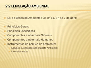 2.2 LEGISLAÇÃO AMBIENTAL



Lei de Bases do Ambiente : Lei nº 11/87 de 7 de abril:



Princípios Gerais
Princípios Específicos
Componentes ambientais Naturais
Componentes ambientais Humanos
Instrumentos da politica de ambiente:









Estudos e Avaliações de Impacte Ambiental
Licenciamentos

 