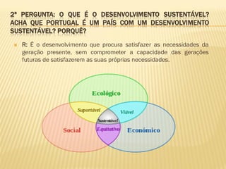 2ª PERGUNTA: O QUE É O DESENVOLVIMENTO SUSTENTÁVEL?
ACHA QUE PORTUGAL É UM PAÍS COM UM DESENVOLVIMENTO
SUSTENTÁVEL? PORQUÊ?


R: É o desenvolvimento que procura satisfazer as necessidades da
geração presente, sem comprometer a capacidade das gerações
futuras de satisfazerem as suas próprias necessidades.

 