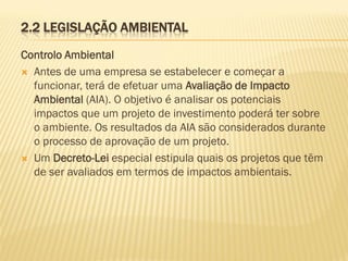 2.2 LEGISLAÇÃO AMBIENTAL
Controlo Ambiental
 Antes de uma empresa se estabelecer e começar a
funcionar, terá de efetuar uma Avaliação de Impacto
Ambiental (AIA). O objetivo é analisar os potenciais
impactos que um projeto de investimento poderá ter sobre
o ambiente. Os resultados da AIA são considerados durante
o processo de aprovação de um projeto.
 Um Decreto-Lei especial estipula quais os projetos que têm
de ser avaliados em termos de impactos ambientais.

 