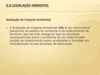 2.2 LEGISLAÇÃO AMBIENTAL

Avaliação de Impacte Ambiental


A Avaliação de Impacte Ambiental (AIA) é um instrumento
preventivo da política de ambiente e do ordenamento do
território, que permite assegurar que as prováveis
consequências sobre o ambiente de um determinado
projeto de investimento sejam analisadas e tomadas em
consideração no seu processo de aprovação.

 