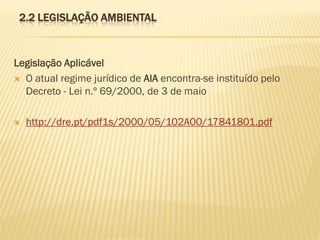 2.2 LEGISLAÇÃO AMBIENTAL

Legislação Aplicável
 O atual regime jurídico de AIA encontra-se instituído pelo
Decreto - Lei n.º 69/2000, de 3 de maio


http://dre.pt/pdf1s/2000/05/102A00/17841801.pdf

 